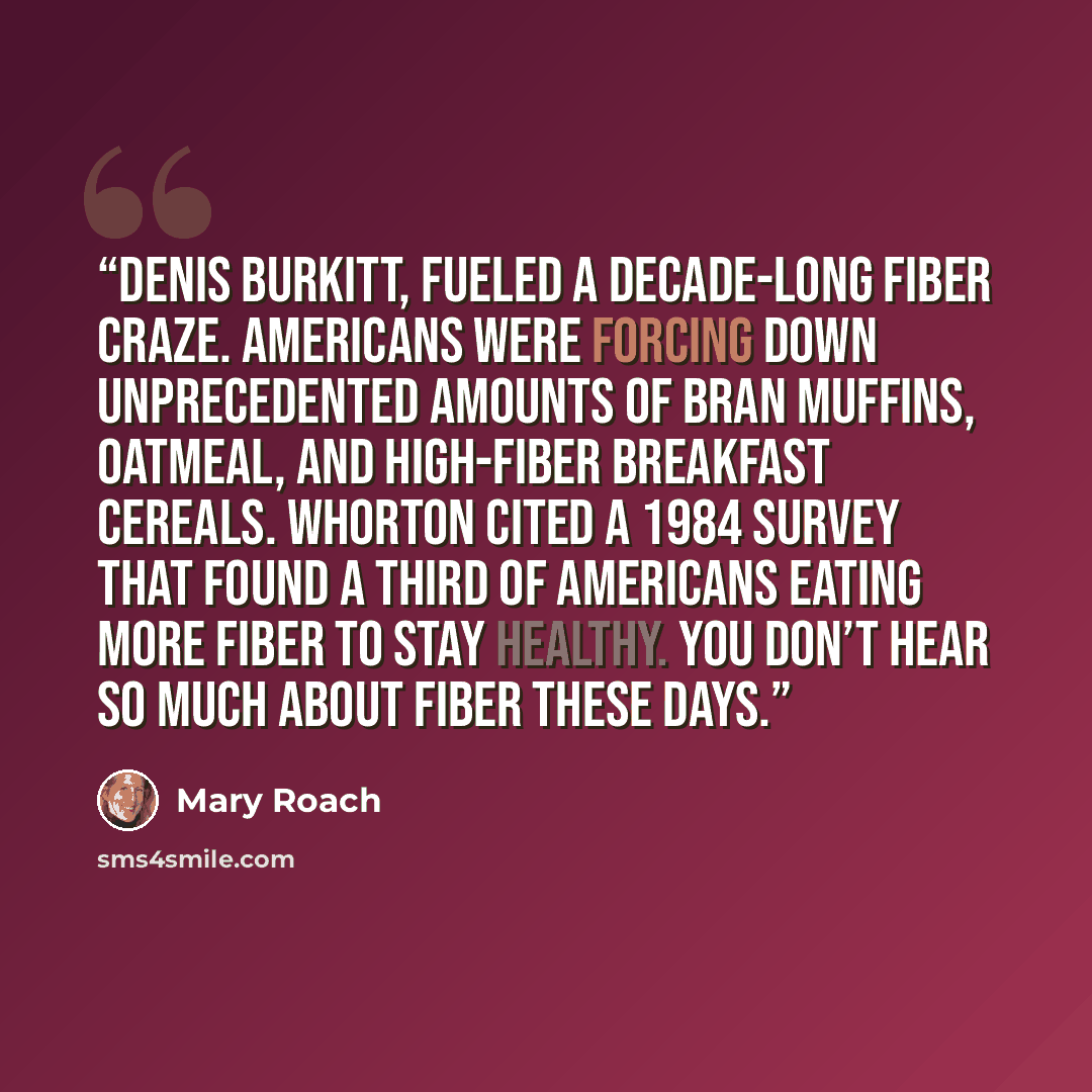 “Denis Burkitt, fueled a decade-long fiber craze. Americans were forcing down unprecedented amounts of bran muffins, oatmeal, and high-fiber breakfast cereals. Whorton cited a 1984 survey that found a third of Americans eating more fiber to stay healthy. You don’t hear so much about fiber these days.” quote by Mary Roach