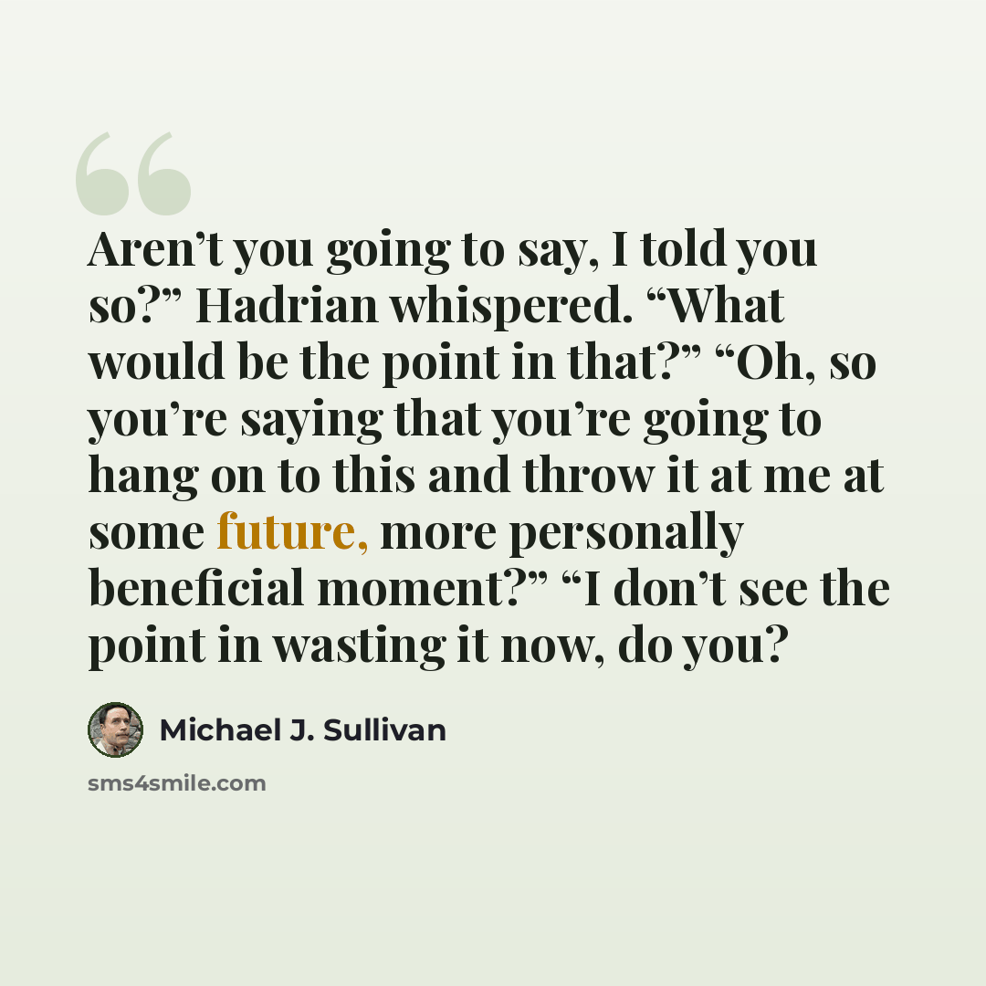 “Aren’t you going to say, I told you so?” Hadrian whispered. “What would be the point in that?” “Oh, so you’re saying that you’re going to hang on to this and throw it at me at some future, more personally beneficial moment?” “I don’t see the point in wasting it now, do you?” quote by Michael J. Sullivan