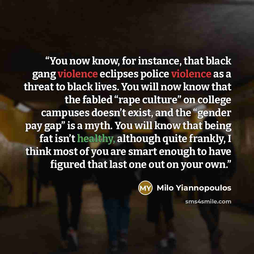 “You now know, for instance, that black gang violence eclipses police violence as a threat to black lives. You will now know that the fabled “rape culture” on college campuses doesn’t exist, and the “gender pay gap” is a myth. You will know that being fat isn’t healthy, although quite frankly, I…” quote by Milo Yiannopoulos