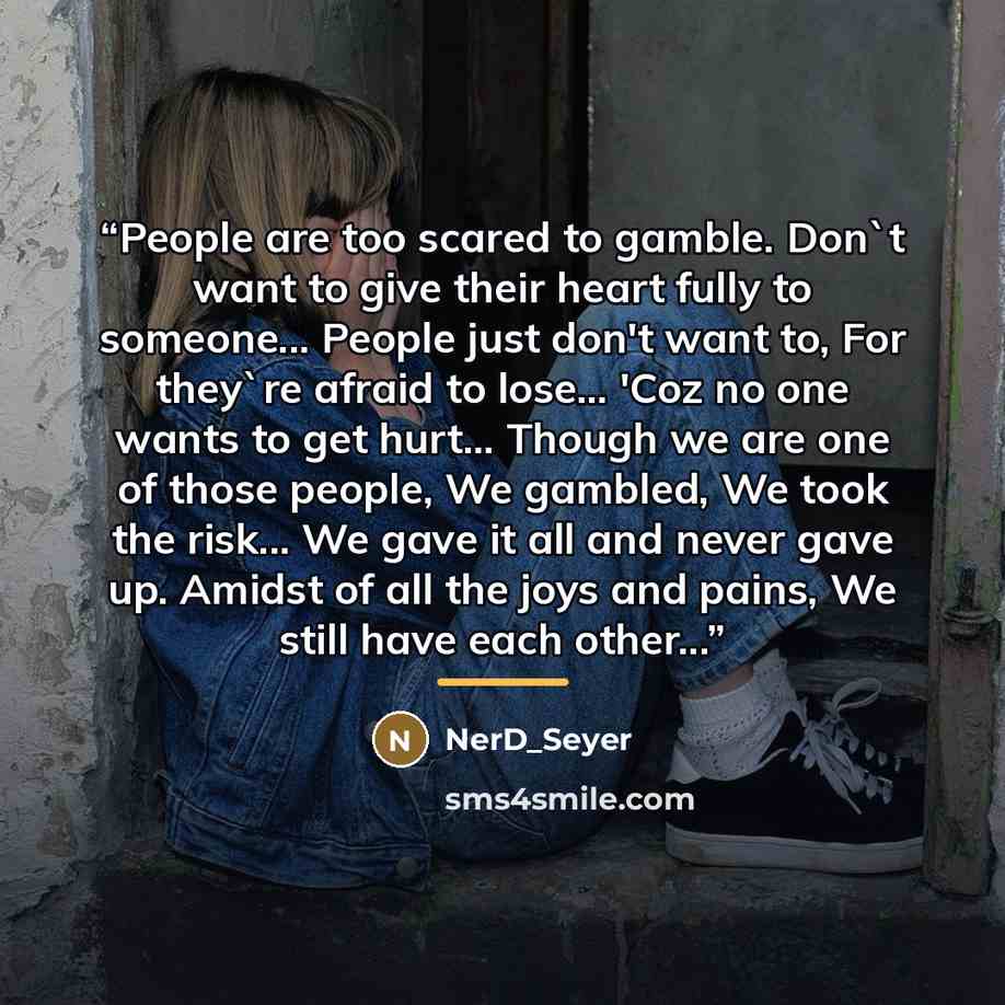 “People are too scared to gamble. Don't want to give their heart fully to someone... People just don't want to, For they're afraid to lose... 'Coz no one wants to get hurt... Though we are one of those people, We gambled, We took the risk... We gave it all and never gave up. Amidst of all the joys…” quote by NerD_Seyer