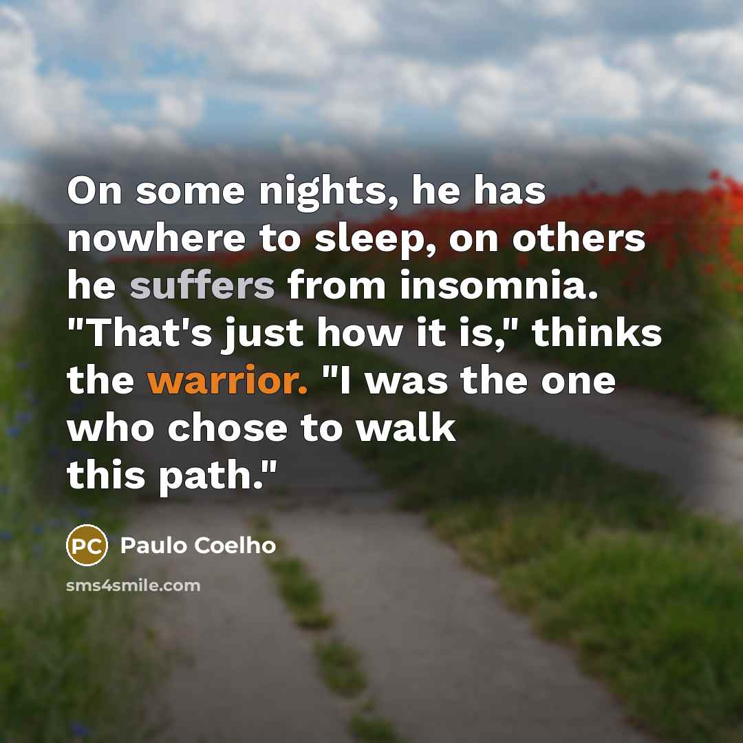 “On some nights, he has nowhere to sleep, on others he suffers from insomnia. "That's just how it is," thinks the warrior. "I was the one who chose to walk this path."” quote by Paulo Coelho