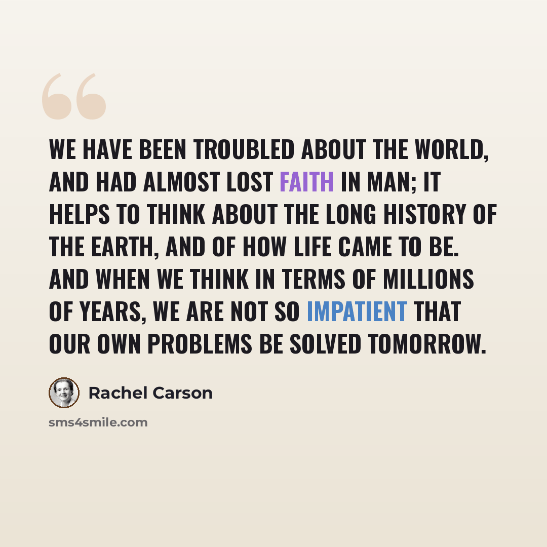 “We have been troubled about the world, and had almost lost faith in man; it helps to think about the long history of the earth, and of how life came to be. And when we think in terms of millions of years, we are not so impatient that our own problems be solved tomorrow.” quote by Rachel Carson