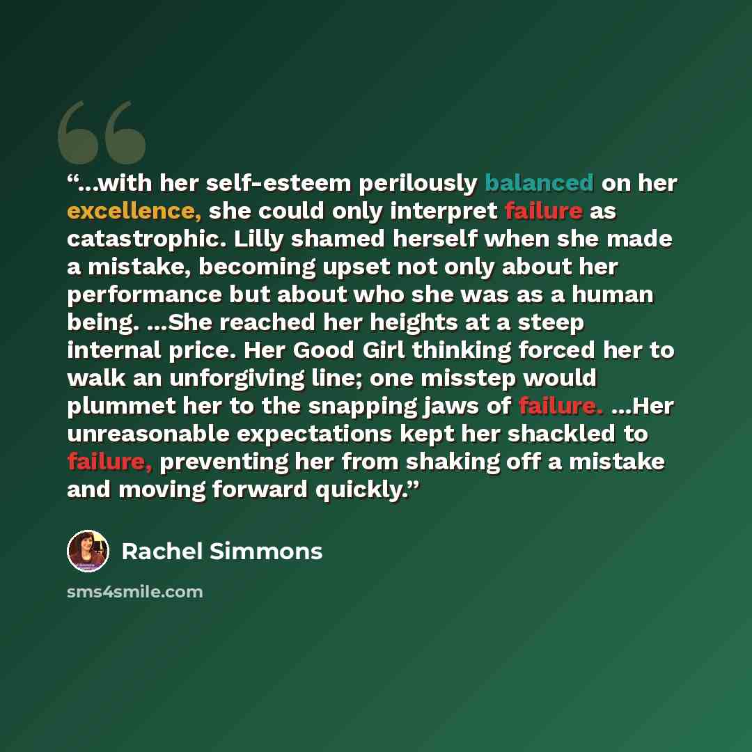 “...with her self-esteem perilously balanced on her excellence, she could only interpret failure as catastrophic. Lilly shamed herself when she made a mistake, becoming upset not only about her performance but about who she was as a human being. ...She reached her heights at a steep internal price…” quote by Rachel Simmons