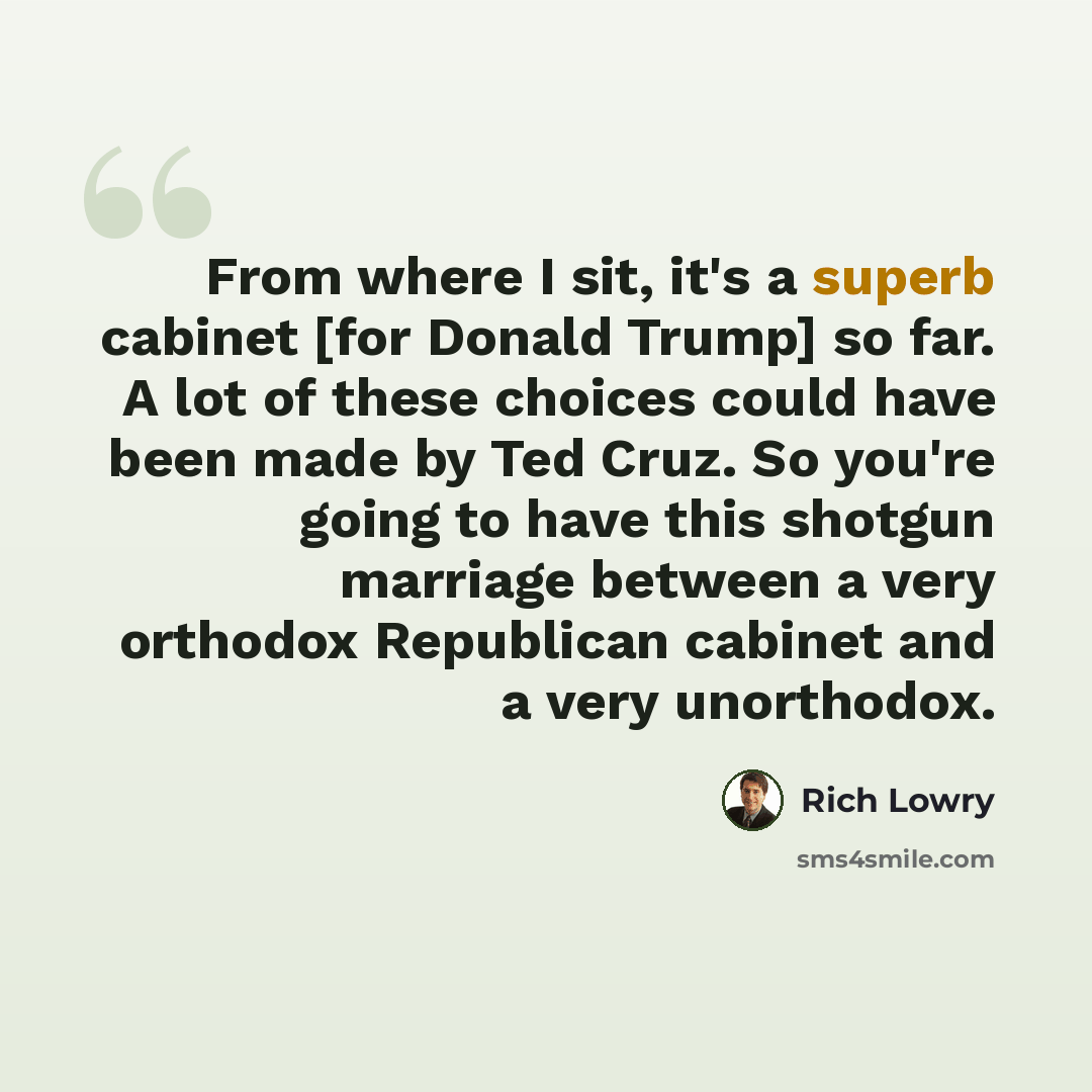“From where I sit, it's a superb cabinet [for Donald Trump] so far. A lot of these choices could have been made by Ted Cruz. So you're going to have this shotgun marriage between a very orthodox Republican cabinet and a very unorthodox.” quote by Rich Lowry