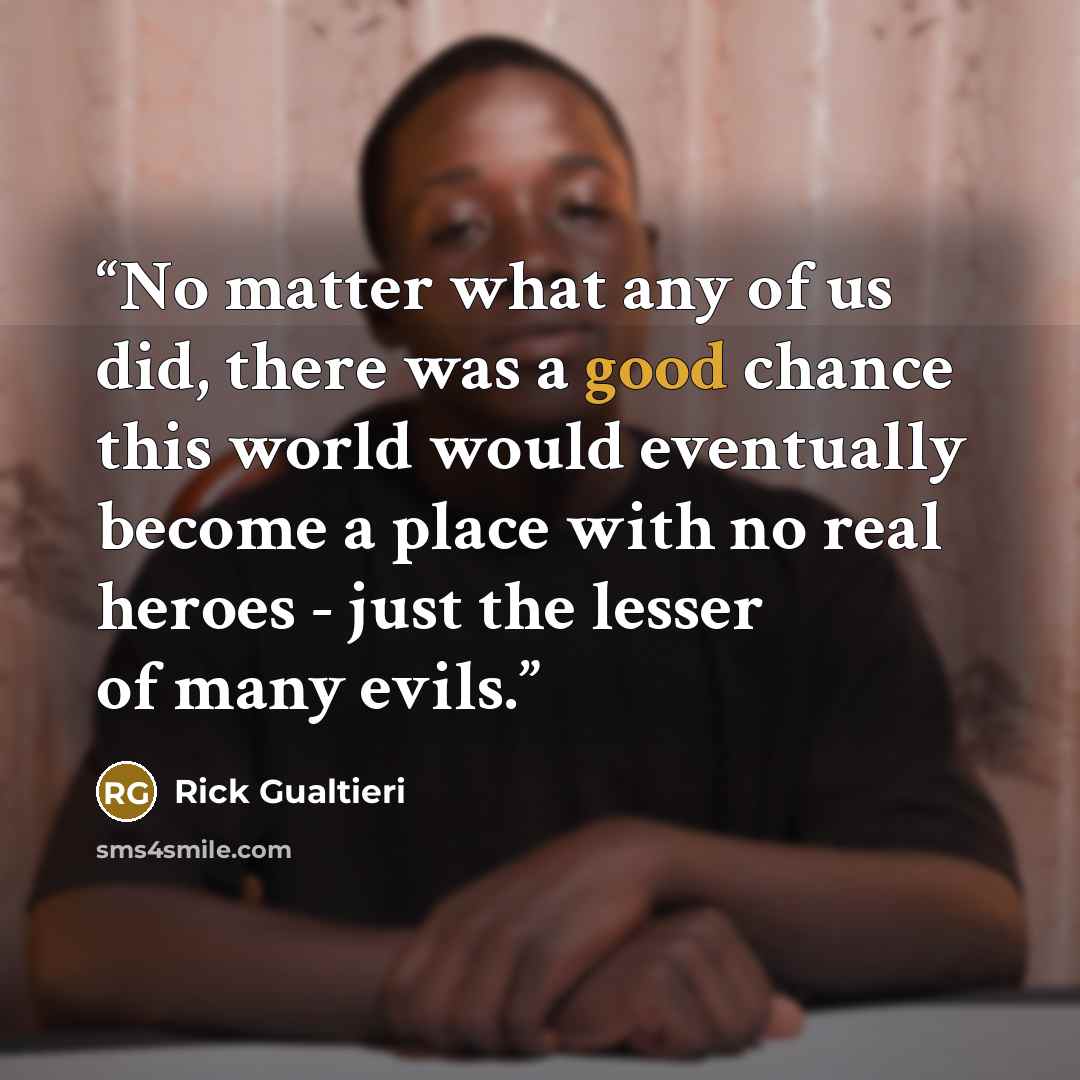 “No matter what any of us did, there was a good chance this world would eventually become a place with no real heroes - just the lesser of many evils.” quote by Rick Gualtieri