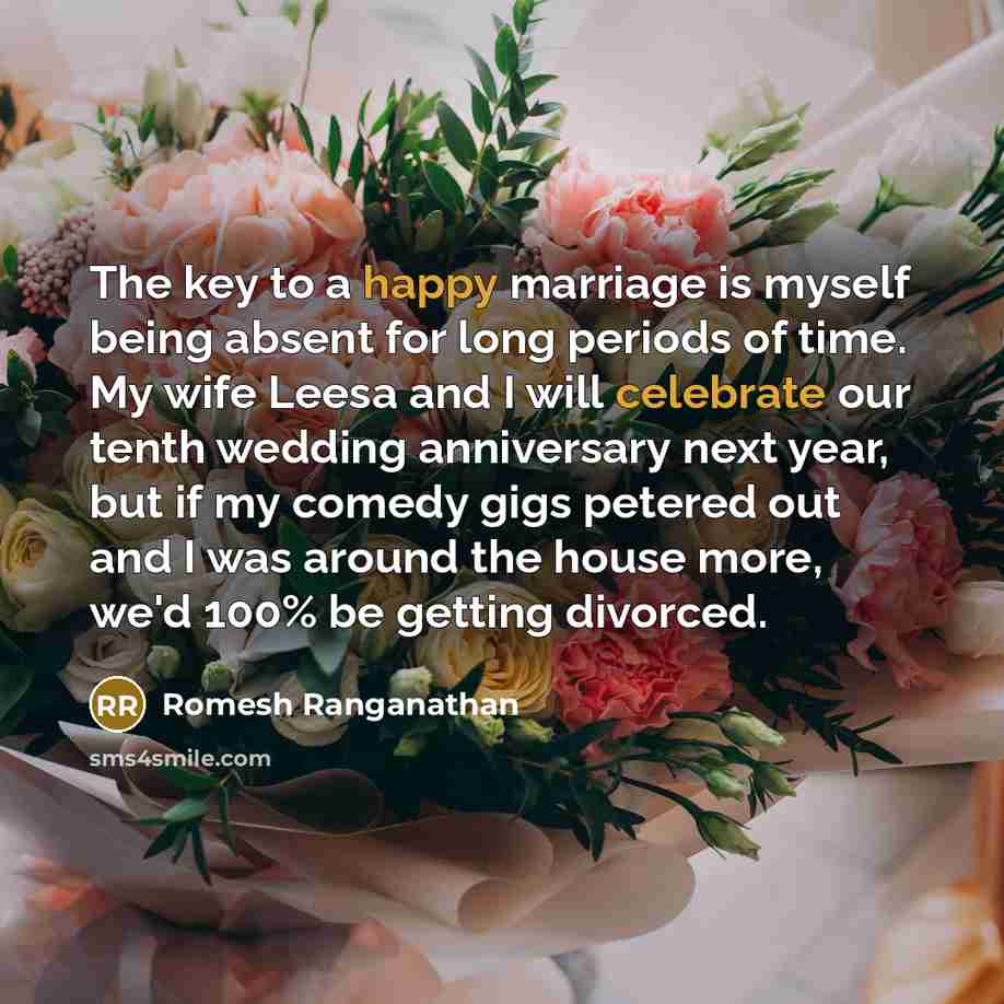 “The key to a happy marriage is myself being absent for long periods of time. My wife Leesa and I will celebrate our tenth wedding anniversary next year, but if my comedy gigs petered out and I was around the house more, we'd 100% be getting divorced.” quote by Romesh Ranganathan