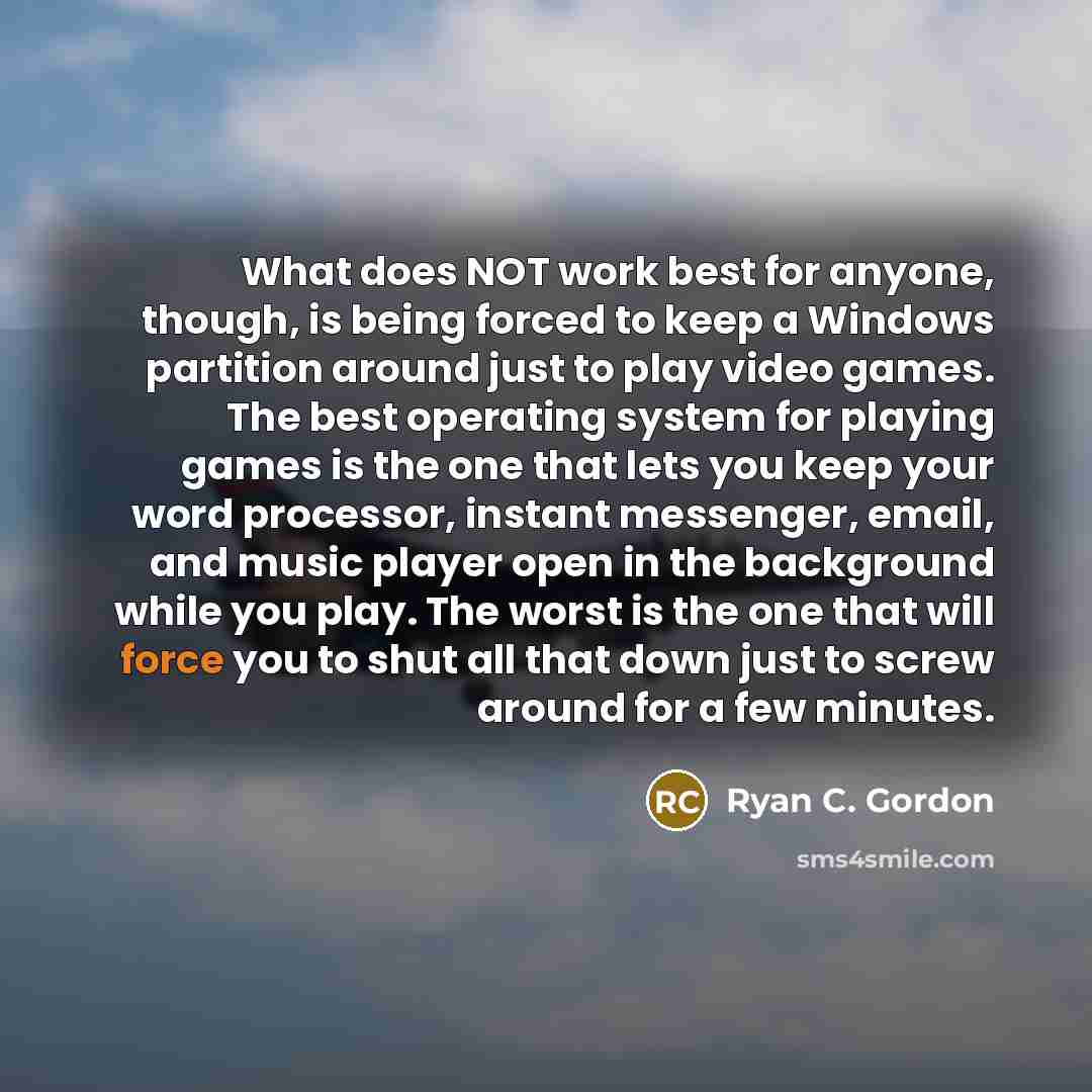 “What does NOT work best for anyone, though, is being forced to keep a Windows partition around just to play video games. The best operating system for playing games is the one that lets you keep your word processor, instant messenger, email, and music player open in the background while you play…” quote by Ryan C. Gordon