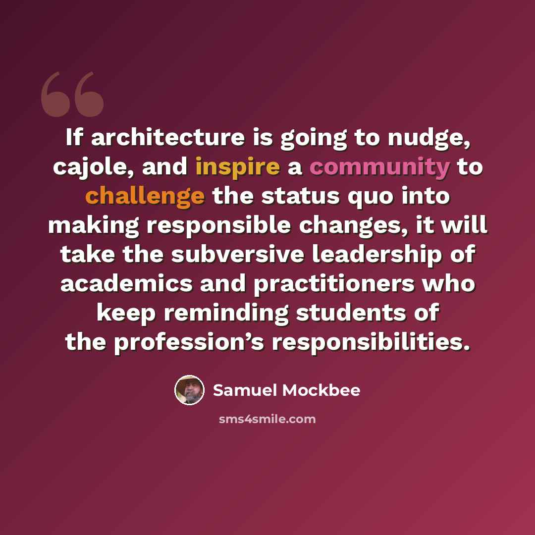 “If architecture is going to nudge, cajole, and inspire a community to challenge the status quo into making responsible changes, it will take the subversive leadership of academics and practitioners who keep reminding students of the profession’s responsibilities.” quote by Samuel Mockbee