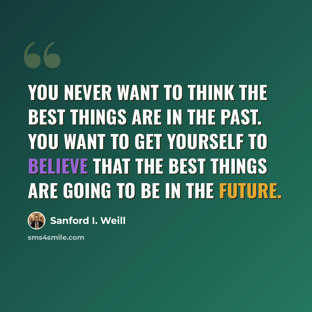 “You never want to think the best things are in the past. You want to get yourself to believe that the best things are going to be in the future.” quote by Sanford I. Weill