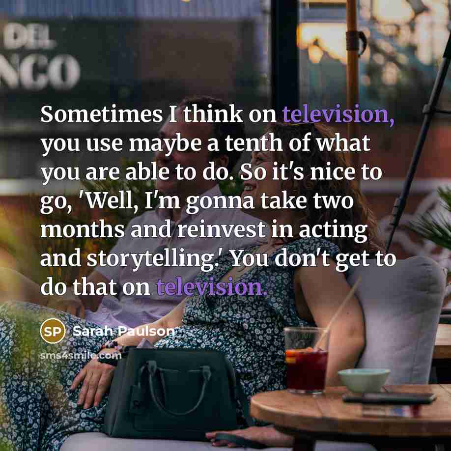 “Sometimes I think on television, you use maybe a tenth of what you are able to do. So it's nice to go, 'Well, I'm gonna take two months and reinvest in acting and storytelling.' You don't get to do that on television.” quote by Sarah Paulson