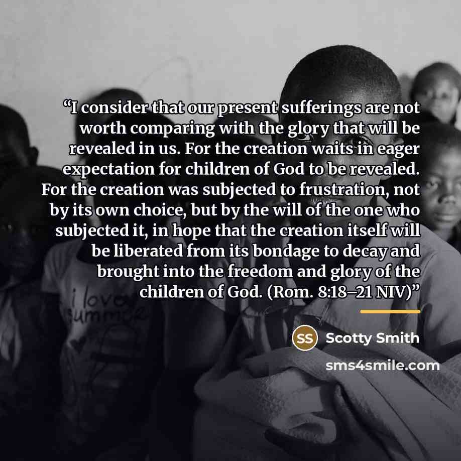 “I consider that our present sufferings are not worth comparing with the glory that will be revealed in us. For the creation waits in eager expectation for children of God to be revealed. For the creation was subjected to frustration, not by its own choice, but by the will of the one who subjected…” quote by Scotty Smith