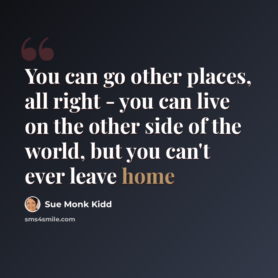 “You can go other places, all right - you can live on the other side of the world, but you can't ever leave home” quote by Sue Monk Kidd