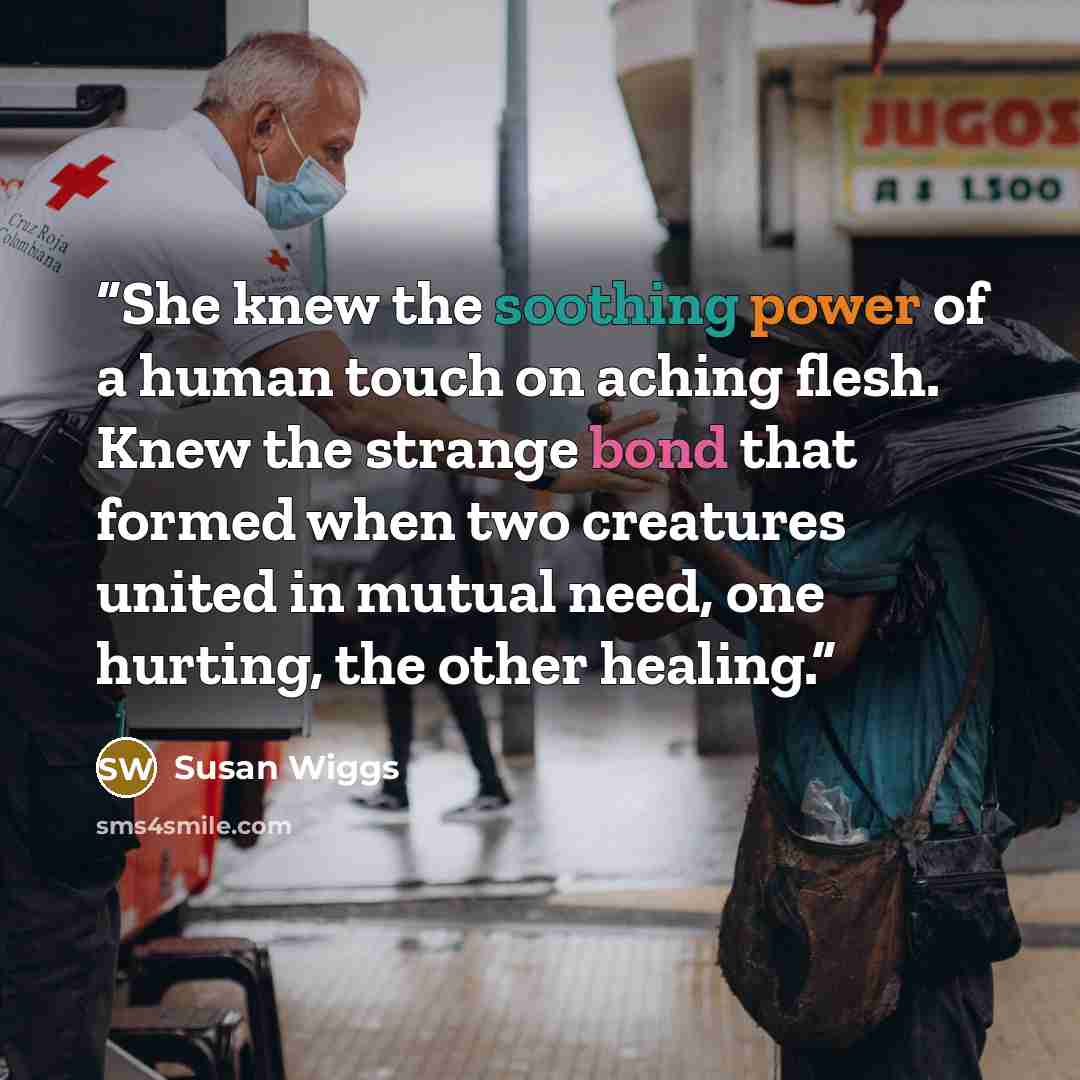 “She knew the soothing power of a human touch on aching flesh. Knew the strange bond that formed when two creatures united in mutual need, one hurting, the other healing.” quote by Susan Wiggs