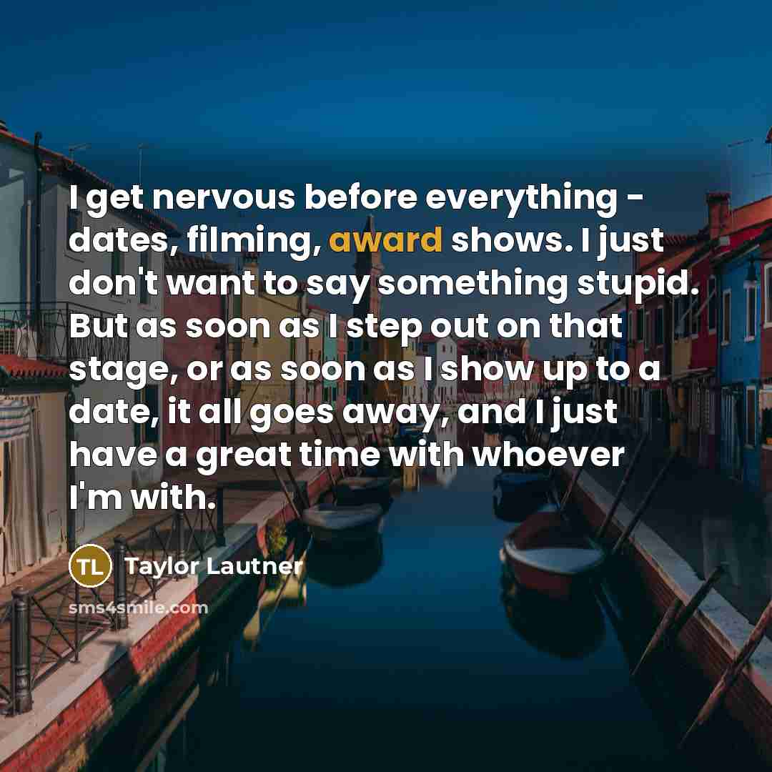 “I get nervous before everything - dates, filming, award shows. I just don't want to say something stupid. But as soon as I step out on that stage, or as soon as I show up to a date, it all goes away, and I just have a great time with whoever I'm with.” quote by Taylor Lautner