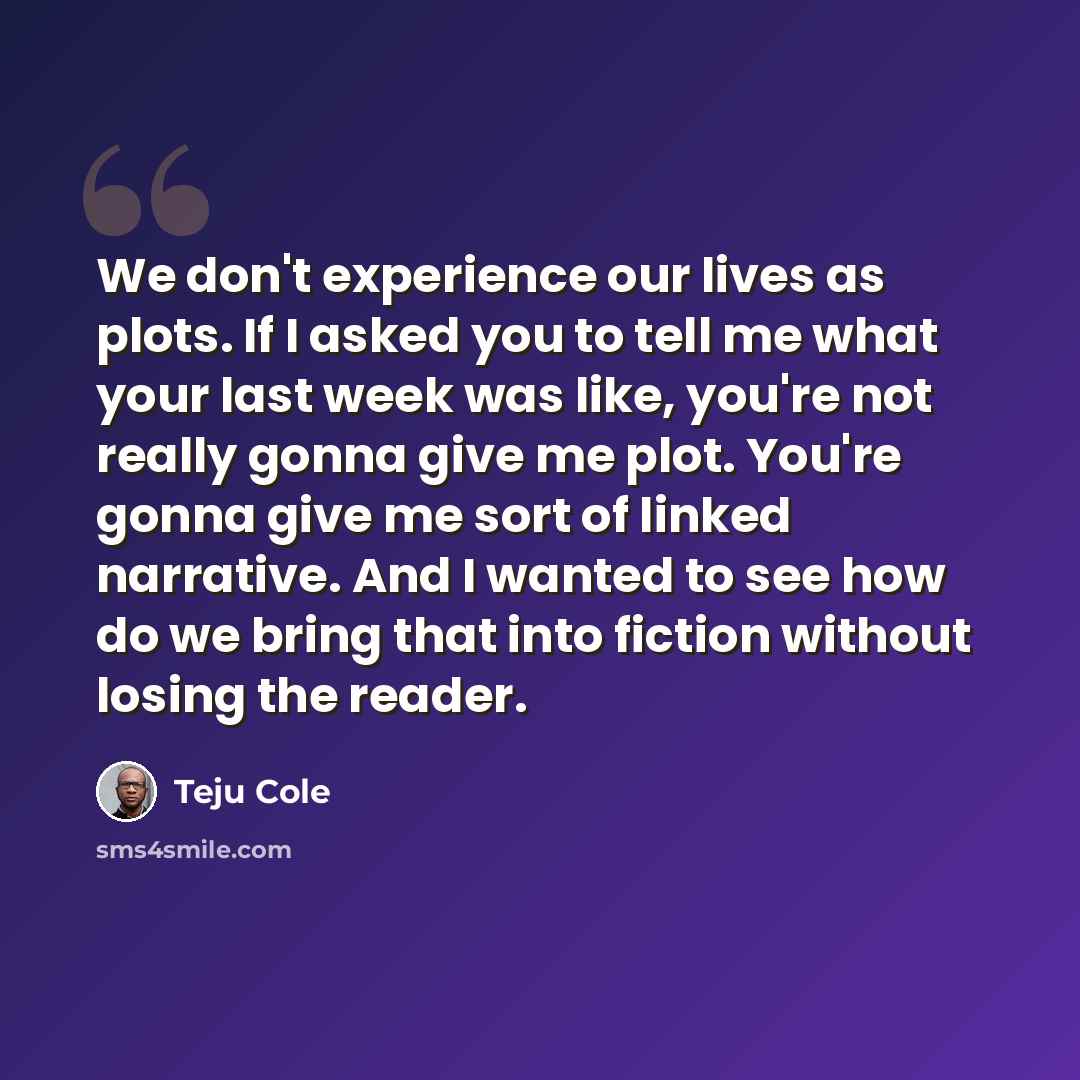 “We don't experience our lives as plots. If I asked you to tell me what your last week was like, you're not really gonna give me plot. You're gonna give me sort of linked narrative. And I wanted to see how do we bring that into fiction without losing the reader.” quote by Teju Cole