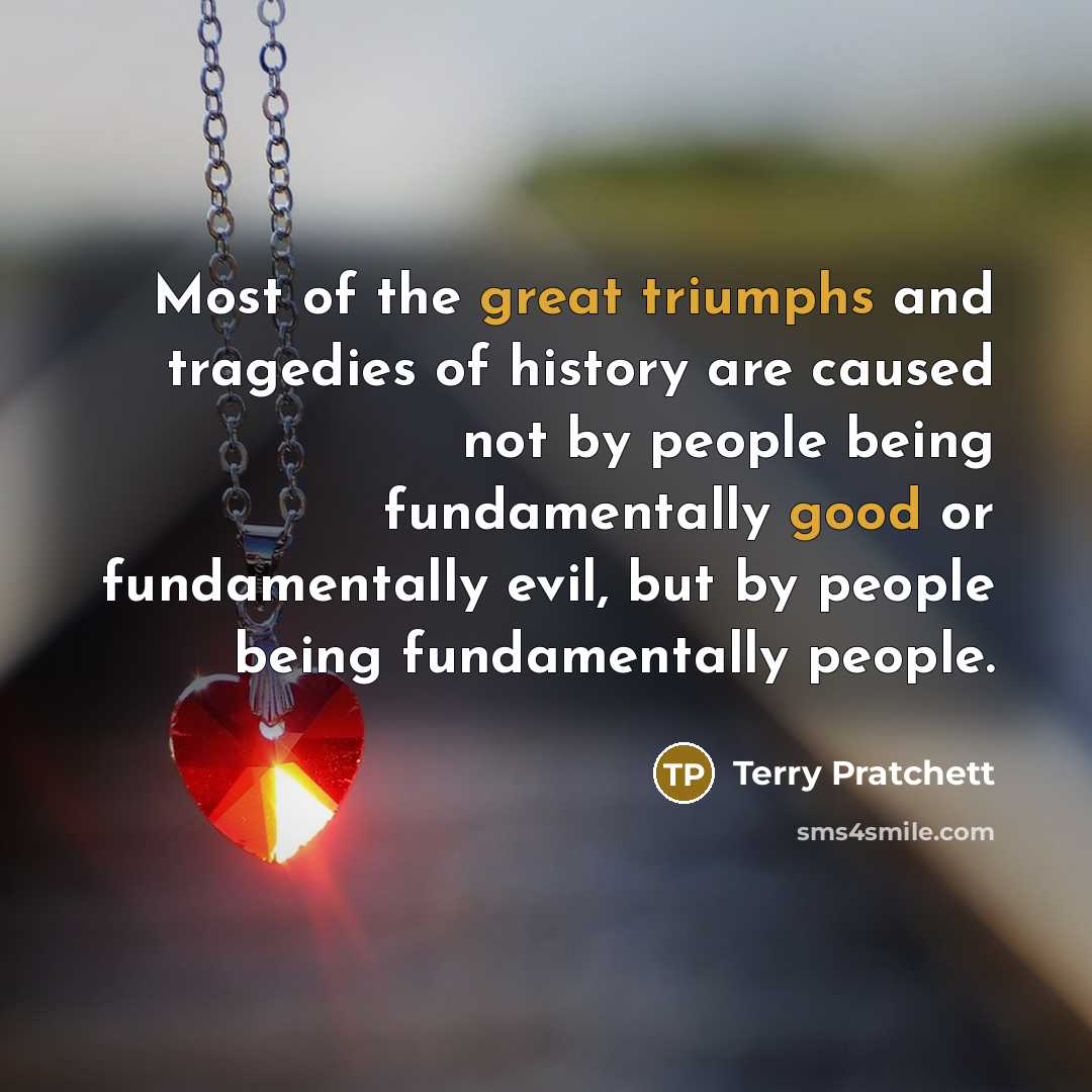 “Most of the great triumphs and tragedies of history are caused not by people being fundamentally good or fundamentally evil, but by people being fundamentally people.” quote by Terry Pratchett
