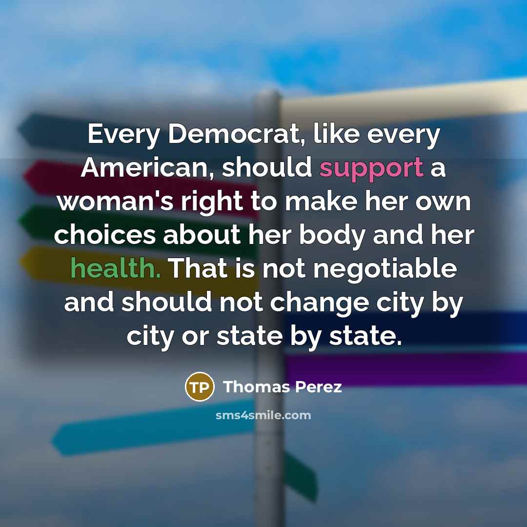 “Every Democrat, like every American, should support a woman's right to make her own choices about her body and her health. That is not negotiable and should not change city by city or state by state.” quote by Thomas Perez
