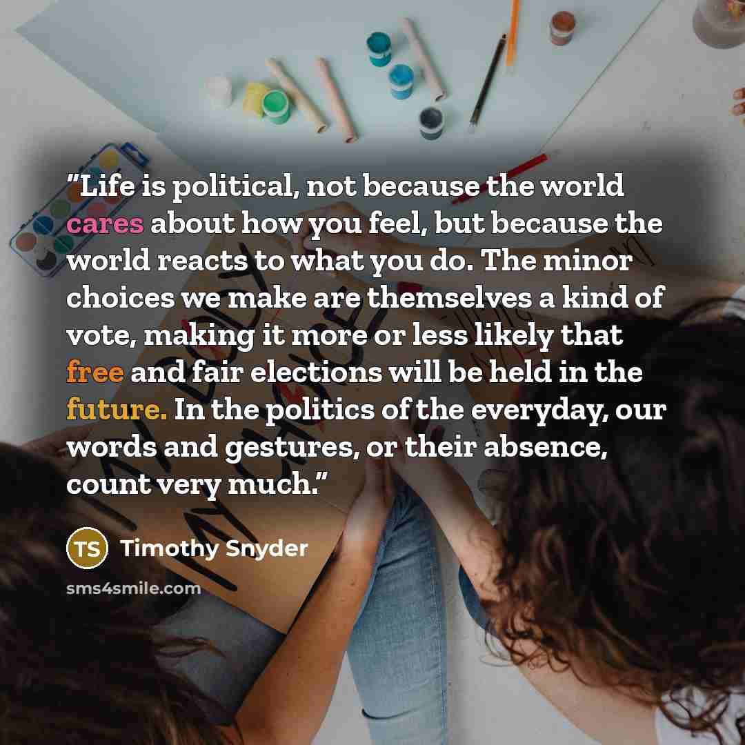 “Life is political, not because the world cares about how you feel, but because the world reacts to what you do. The minor choices we make are themselves a kind of vote, making it more or less likely that free and fair elections will be held in the future. In the politics of the everyday, our words…” quote by Timothy Snyder