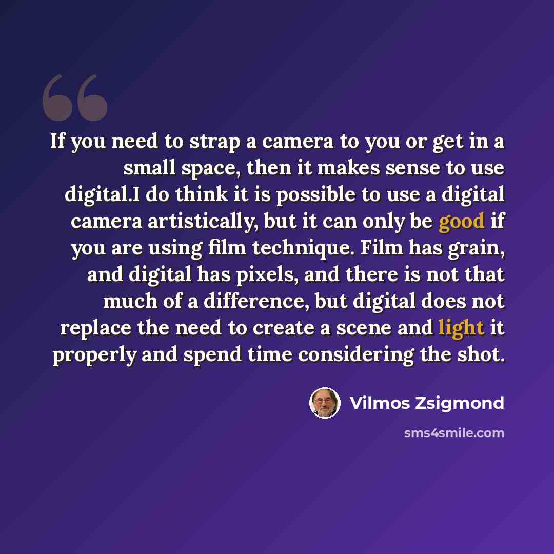 “If you need to strap a camera to you or get in a small space, then it makes sense to use digital.I do think it is possible to use a digital camera artistically, but it can only be good if you are using film technique. Film has grain, and digital has pixels, and there is not that much of a…” quote by Vilmos Zsigmond