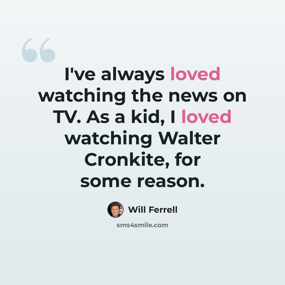 “I've always loved watching the news on TV. As a kid, I loved watching Walter Cronkite, for some reason.” quote by Will Ferrell