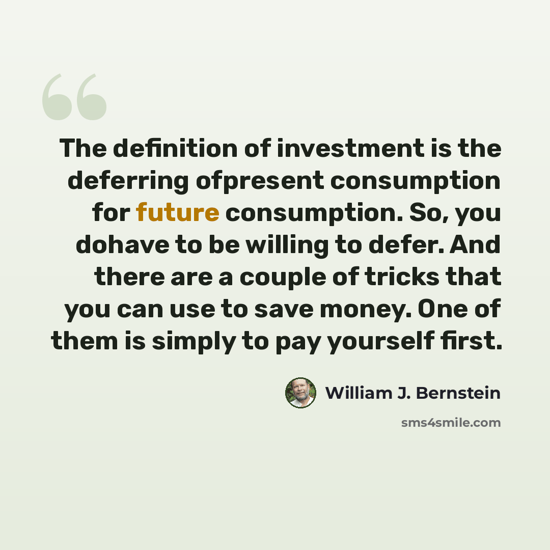 “The definition of investment is the deferring ofpresent consumption for future consumption. So, you dohave to be willing to defer. And there are a couple of tricks that you can use to save money. One of them is simply to pay yourself first.” quote by William J. Bernstein