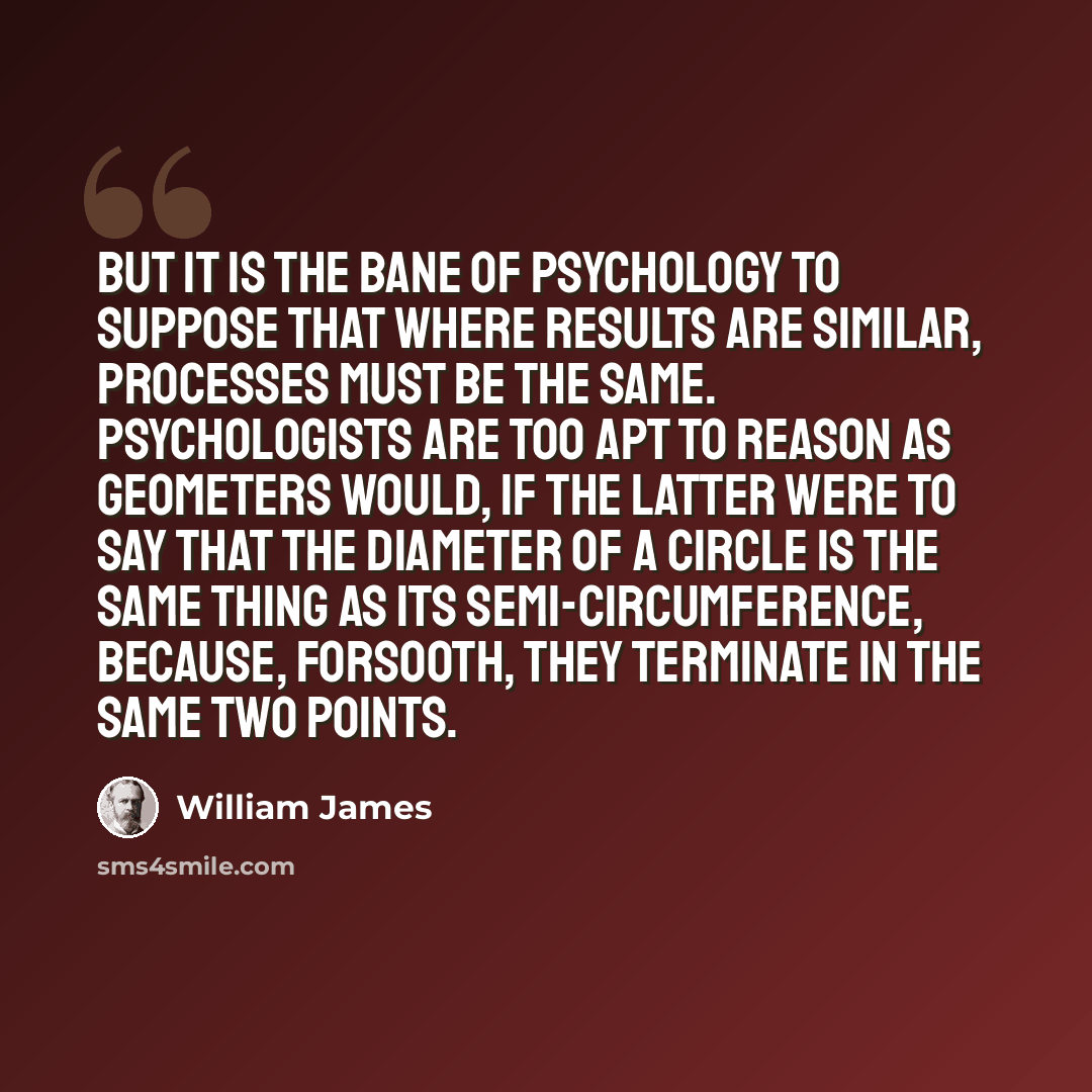 “But it is the bane of psychology to suppose that where results are similar, processes must be the same. Psychologists are too apt to reason as geometers would, if the latter were to say that the diameter of a circle is the same thing as its semi-circumference, because, forsooth, they terminate in…” quote by William James