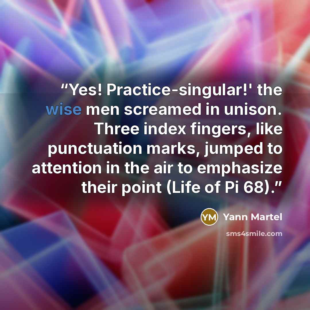 “Yes! Practice-singular!' the wise men screamed in unison. Three index fingers, like punctuation marks, jumped to attention in the air to emphasize their point (Life of Pi 68).” quote by Yann Martel