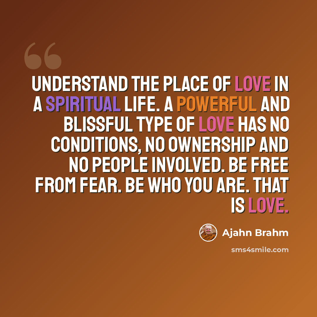 “Understand the place of love in a spiritual life. A powerful and blissful type of love has no conditions, no ownership and no people involved. Be free from fear. Be who you are. That is love.” quote by Ajahn Brahm
