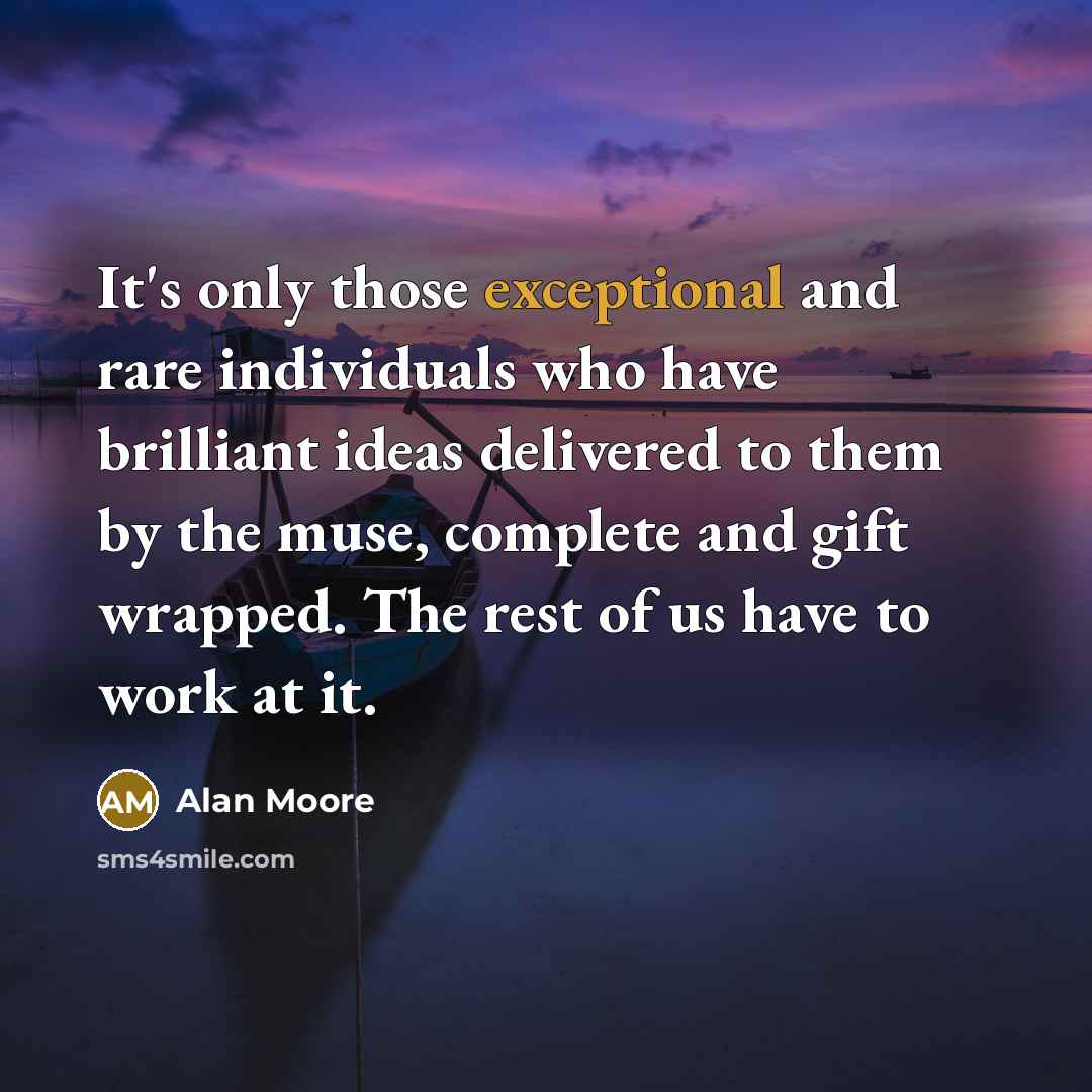 “It's only those exceptional and rare individuals who have brilliant ideas delivered to them by the muse, complete and gift wrapped. The rest of us have to work at it.” quote by Alan Moore