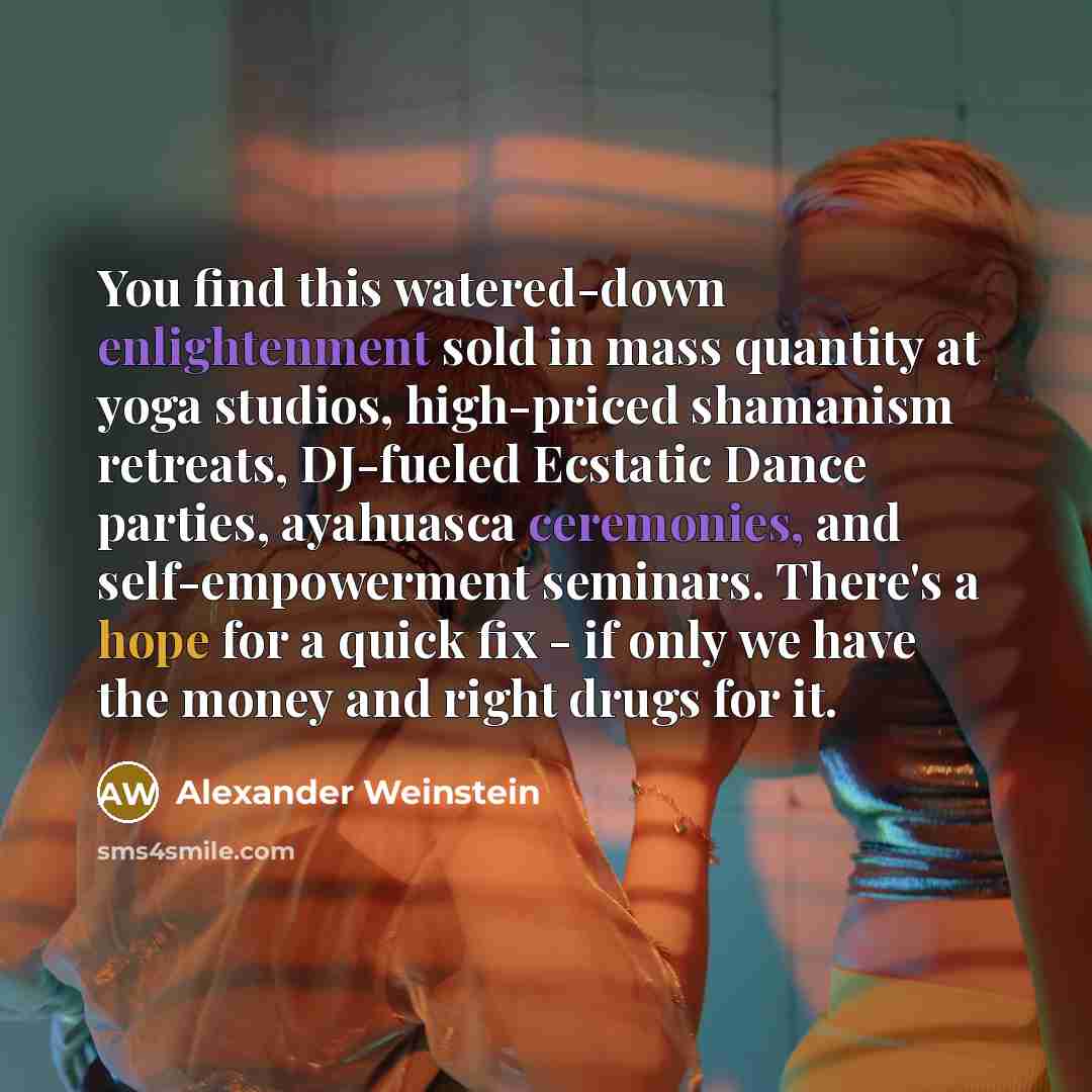 “You find this watered-down enlightenment sold in mass quantity at yoga studios, high-priced shamanism retreats, DJ-fueled Ecstatic Dance parties, ayahuasca ceremonies, and self-empowerment seminars. There's a hope for a quick fix - if only we have the money and right drugs for it.” quote by Alexander Weinstein
