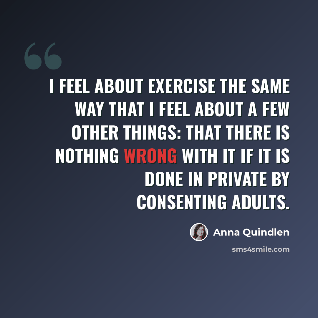 “I feel about exercise the same way that I feel about a few other things: that there is nothing wrong with it if it is done in private by consenting adults.” quote by Anna Quindlen