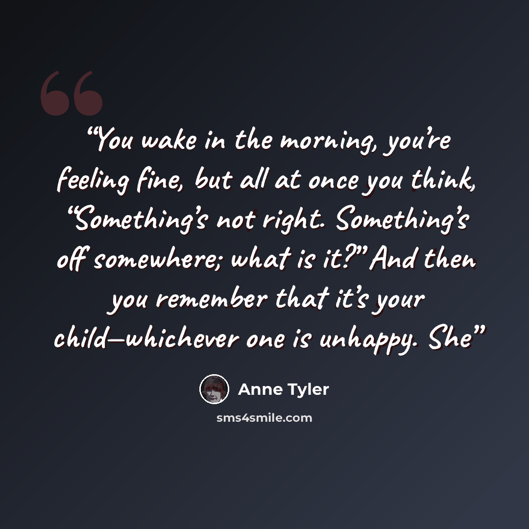 “You wake in the morning, you’re feeling fine, but all at once you think, “Something’s not right. Something’s off somewhere; what is it?” And then you remember that it’s your child—whichever one is unhappy. She” quote by Anne Tyler