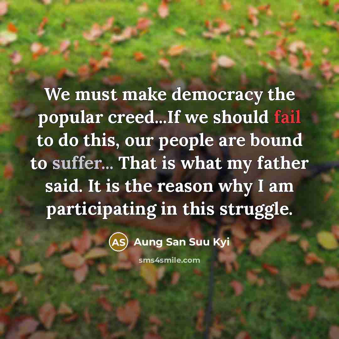 “We must make democracy the popular creed...If we should fail to do this, our people are bound to suffer... That is what my father said. It is the reason why I am participating in this struggle.” quote by Aung San Suu Kyi