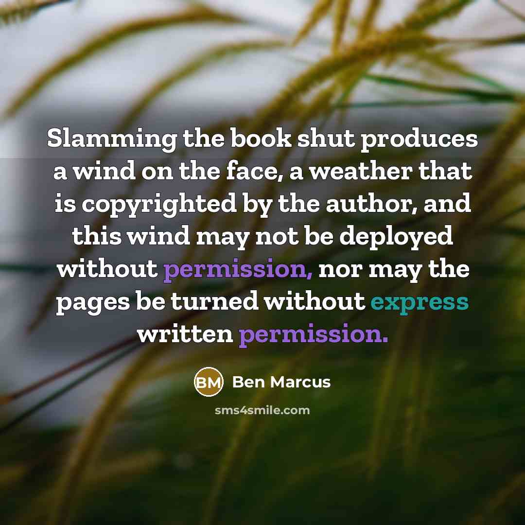 “Slamming the book shut produces a wind on the face, a weather that is copyrighted by the author, and this wind may not be deployed without permission, nor may the pages be turned without express written permission.” quote by Ben Marcus