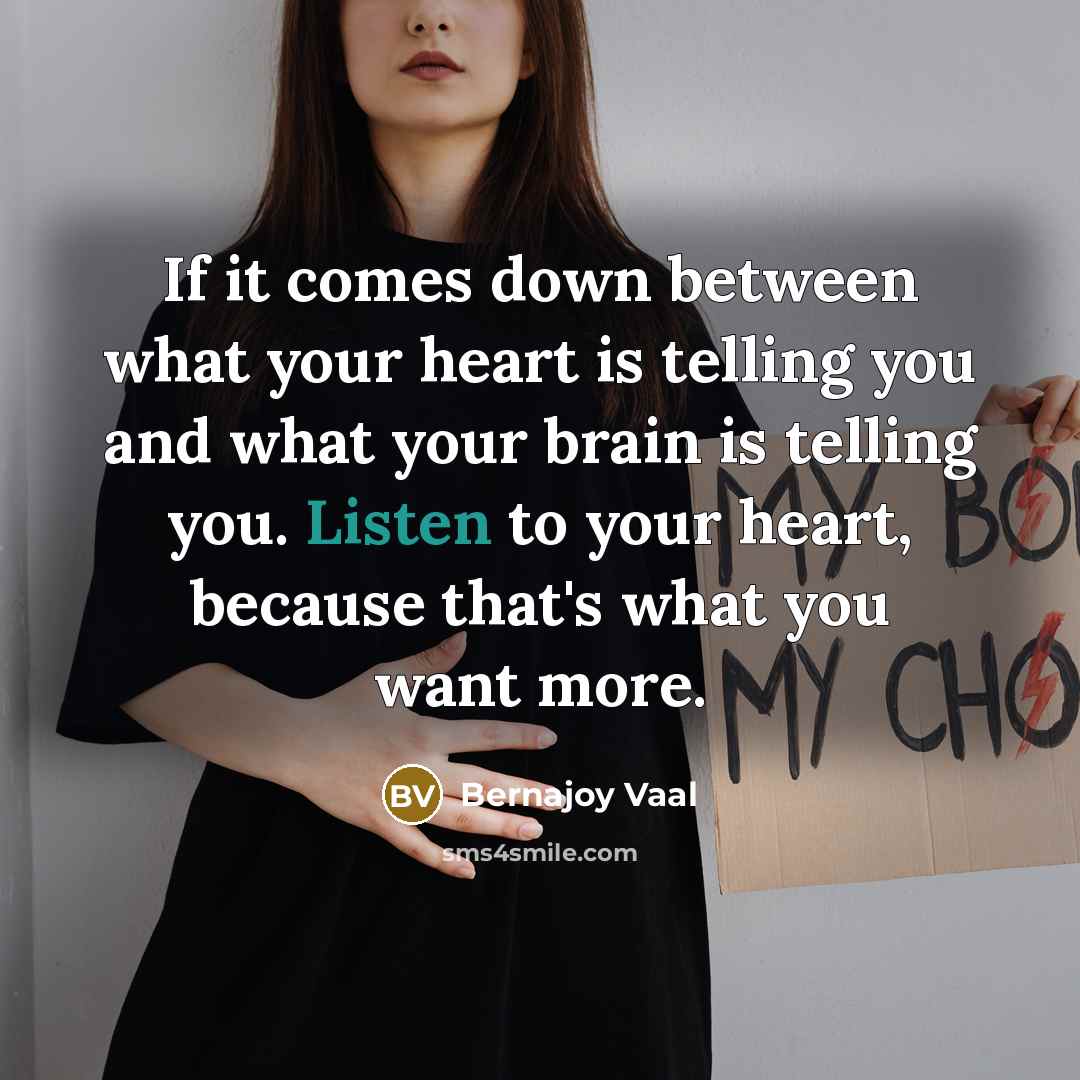 “If it comes down between what your heart is telling you and what your brain is telling you. Listen to your heart, because that's what you want more.” quote by Bernajoy Vaal