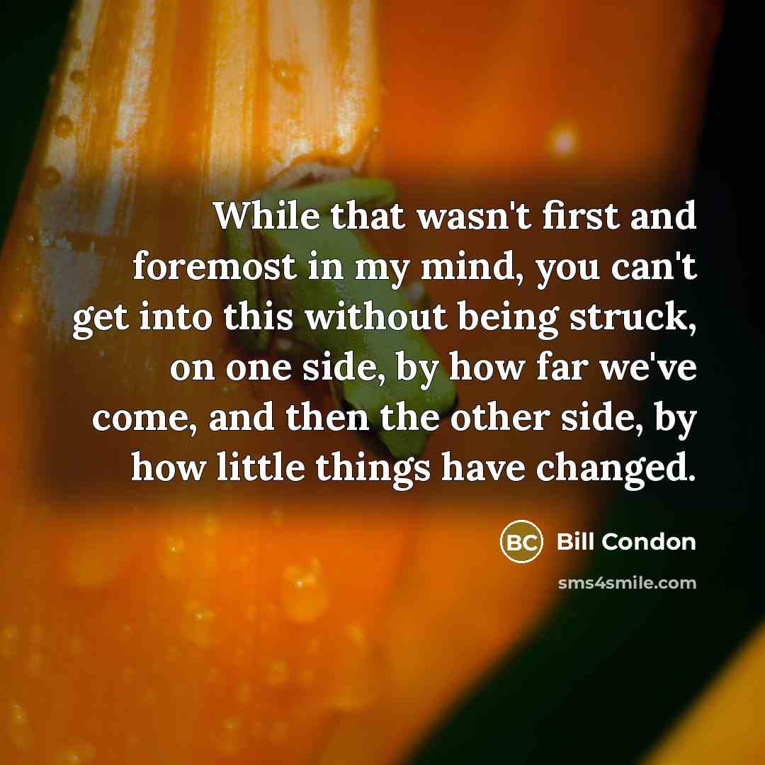 “While that wasn't first and foremost in my mind, you can't get into this without being struck, on one side, by how far we've come, and then the other side, by how little things have changed.” quote by Bill Condon