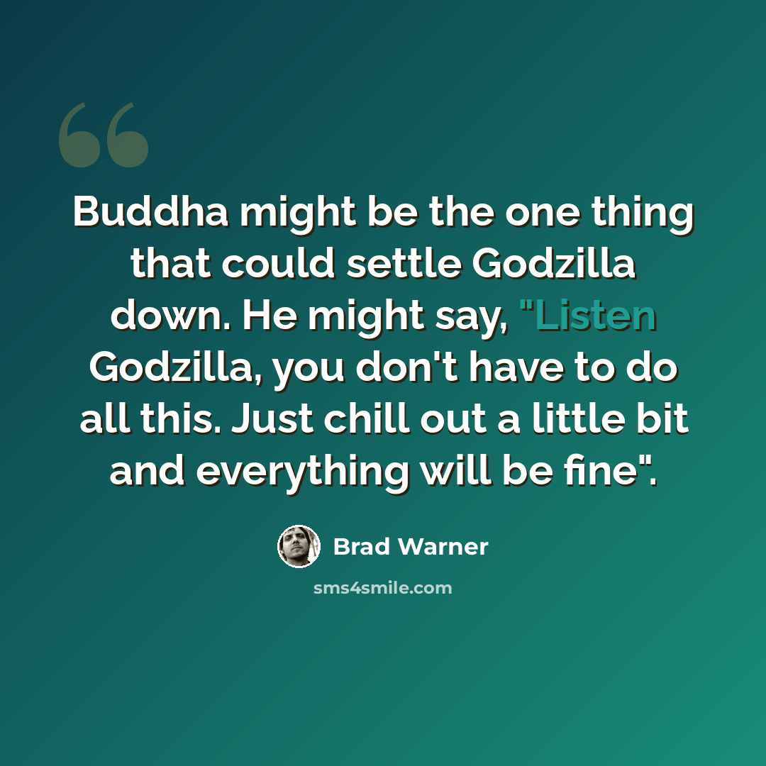 “Buddha might be the one thing that could settle Godzilla down. He might say, "Listen Godzilla, you don't have to do all this. Just chill out a little bit and everything will be fine".” quote by Brad Warner