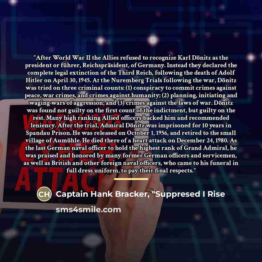 “After World War II the Allies refused to recognize Karl Dönitz as the president or führer, Reichspräsident, of Germany. Instead they declared the complete legal extinction of the Third Reich, following the death of Adolf Hitler on April 30, 1945. At the Nuremberg Trials following the war, Dönitz…” quote by Captain Hank Bracker, "Suppresed I Rise