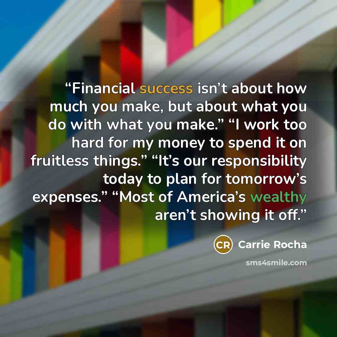 “Financial success isn’t about how much you make, but about what you do with what you make.” “I work too hard for my money to spend it on fruitless things.” “It’s our responsibility today to plan for tomorrow’s expenses.” “Most of America’s wealthy aren’t showing it off.” quote by Carrie Rocha