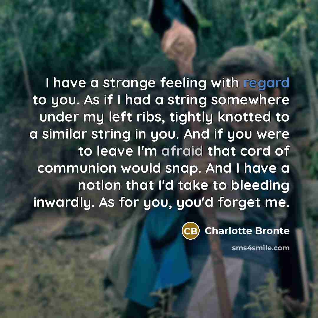 “I have a strange feeling with regard to you. As if I had a string somewhere under my left ribs, tightly knotted to a similar string in you. And if you were to leave I'm afraid that cord of communion would snap. And I have a notion that I'd take to bleeding inwardly. As for you, you'd forget me.” quote by Charlotte Bronte