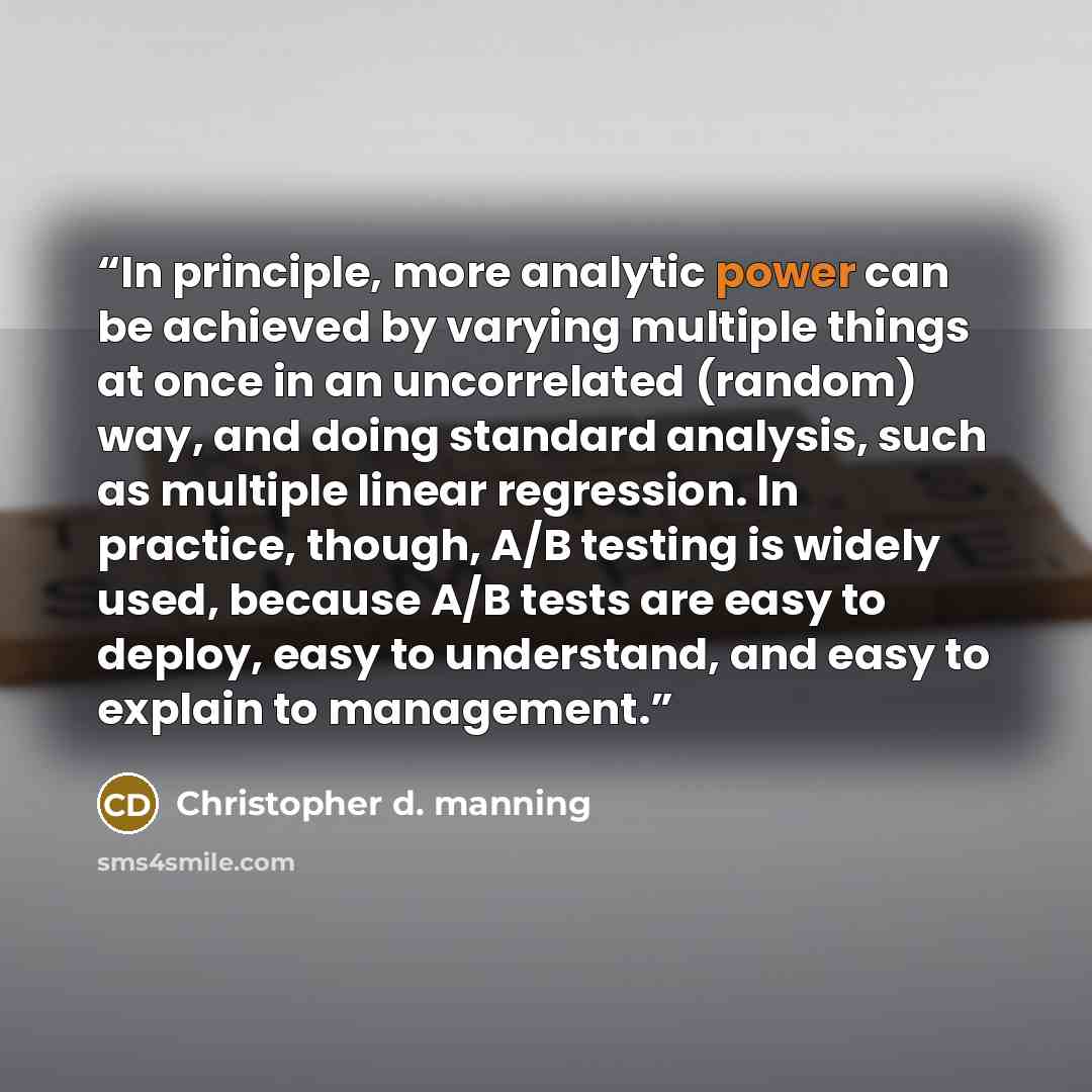 “In principle, more analytic power can be achieved by varying multiple things at once in an uncorrelated (random) way, and doing standard analysis, such as multiple linear regression. In practice, though, A/B testing is widely used, because A/B tests are easy to deploy, easy to understand, and easy…” quote by Christopher D. Manning