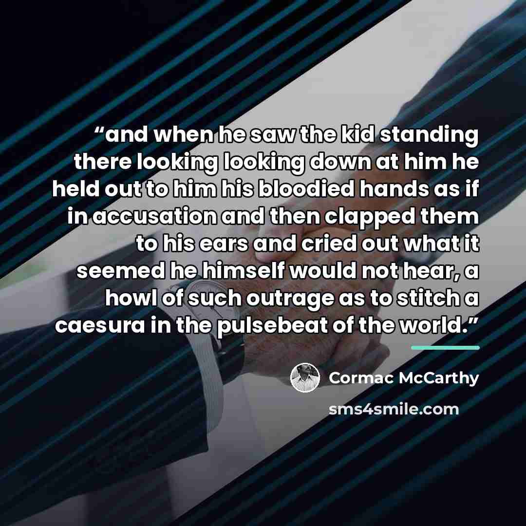 “and when he saw the kid standing there looking looking down at him he held out to him his bloodied hands as if in accusation and then clapped them to his ears and cried out what it seemed he himself would not hear, a howl of such outrage as to stitch a caesura in the pulsebeat of the world.” quote by Cormac McCarthy