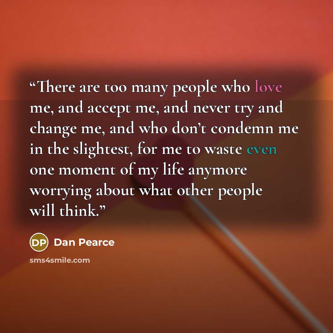 “There are too many people who love me, and accept me, and never try and change me, and who don’t condemn me in the slightest, for me to waste even one moment of my life anymore worrying about what other people will think.” quote by Dan Pearce