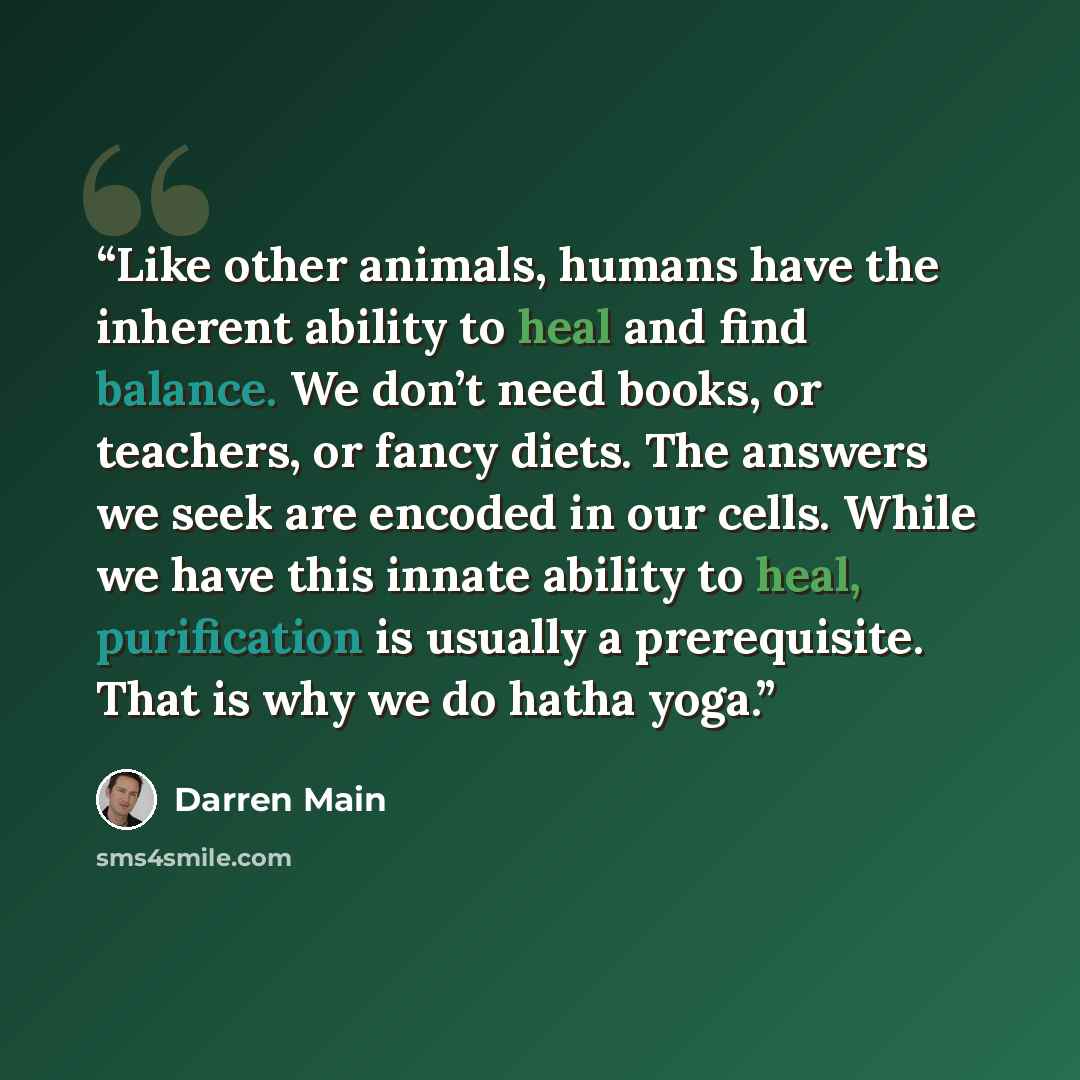 “Like other animals, humans have the inherent ability to heal and find balance. We don’t need books, or teachers, or fancy diets. The answers we seek are encoded in our cells. While we have this innate ability to heal, purification is usually a prerequisite. That is why we do hatha yoga.” quote by Darren Main