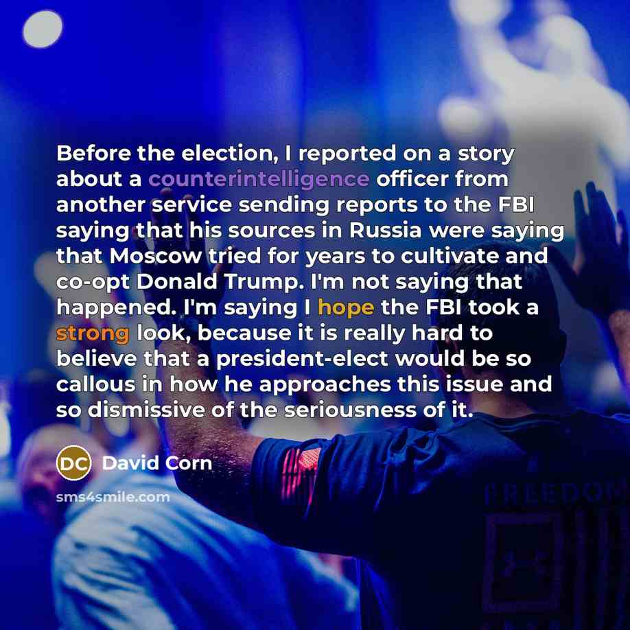 “Before the election, I reported on a story about a counterintelligence officer from another service sending reports to the FBI saying that his sources in Russia were saying that Moscow tried for years to cultivate and co-opt Donald Trump. I'm not saying that happened. I'm saying I hope the FBI…” quote by David Corn