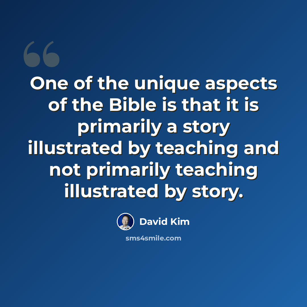 “One of the unique aspects of the Bible is that it is primarily a story illustrated by teaching and not primarily teaching illustrated by story.” quote by David Kim