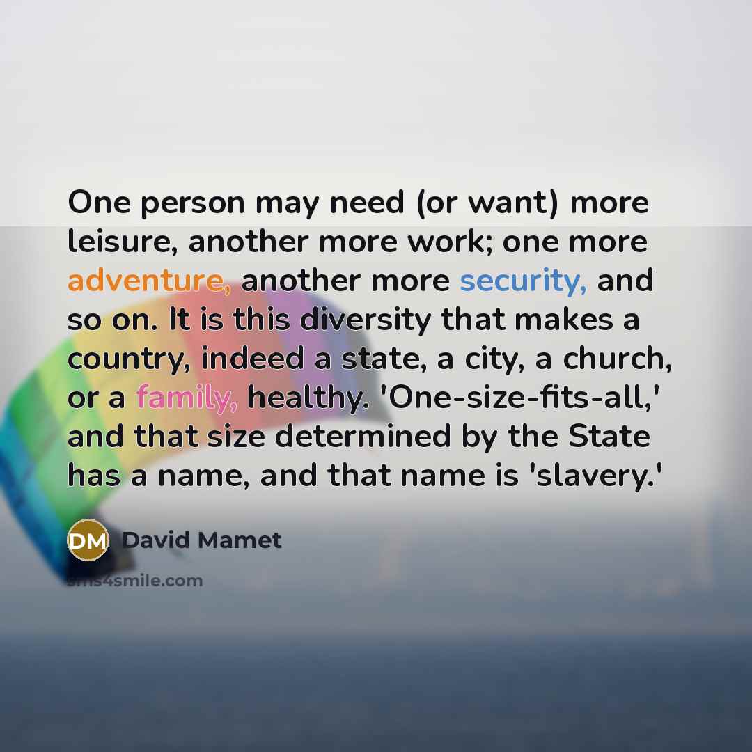 “One person may need (or want) more leisure, another more work; one more adventure, another more security, and so on. It is this diversity that makes a country, indeed a state, a city, a church, or a family, healthy. 'One-size-fits-all,' and that size determined by the State has a name, and that…” quote by David Mamet