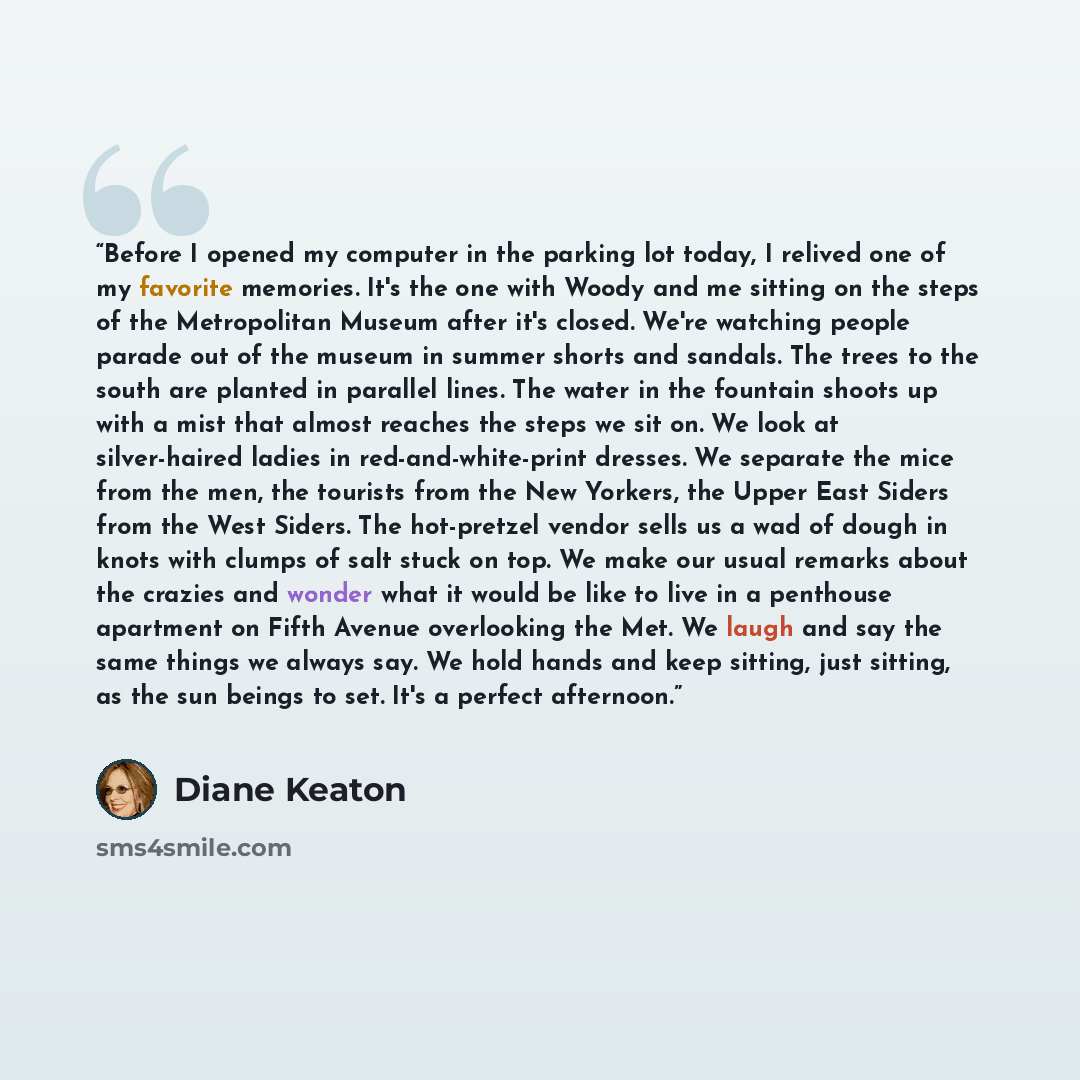 “Before I opened my computer in the parking lot today, I relived one of my favorite memories. It's the one with Woody and me sitting on the steps of the Metropolitan Museum after it's closed. We're watching people parade out of the museum in summer shorts and sandals. The trees to the south are…” quote by Diane Keaton
