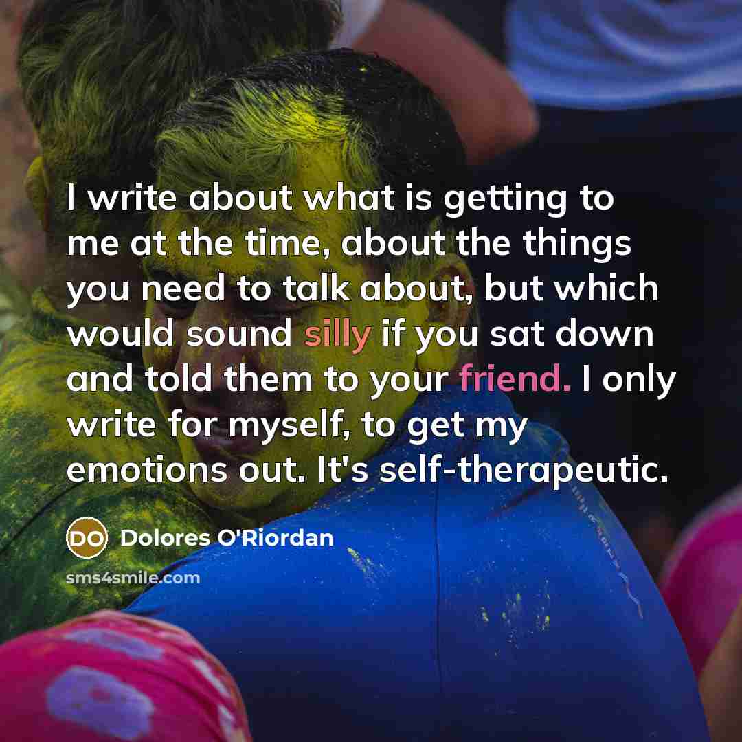 “I write about what is getting to me at the time, about the things you need to talk about, but which would sound silly if you sat down and told them to your friend. I only write for myself, to get my emotions out. It's self-therapeutic.” quote by Dolores O'Riordan