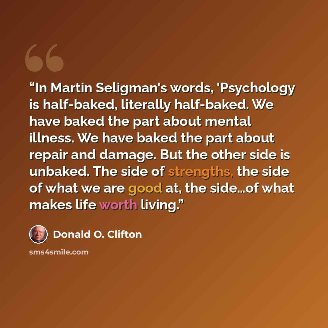 “In Martin Seligman's words, 'Psychology is half-baked, literally half-baked. We have baked the part about mental illness. We have baked the part about repair and damage. But the other side is unbaked. The side of strengths, the side of what we are good at, the side…of what makes life worth living.” quote by Donald O. Clifton